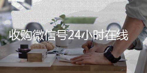 收购微信号24小时回收微信平台在线秒结平台（收购微信号的联系方式）